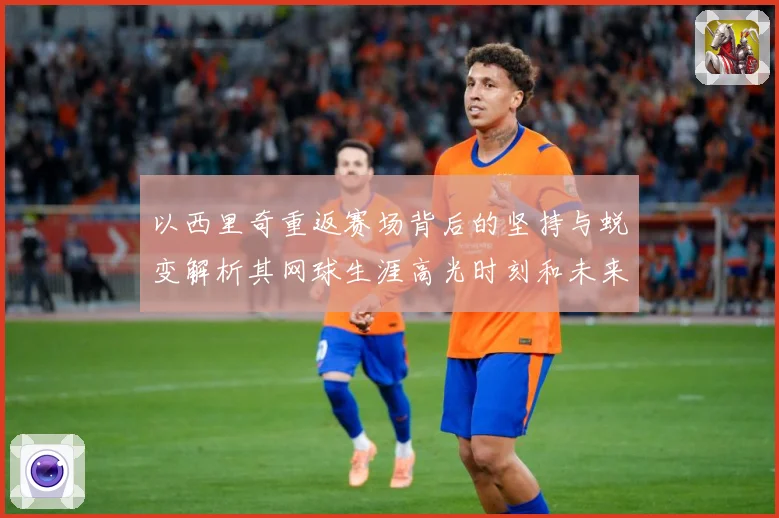 以西里奇重返赛场背后的坚持与蜕变解析其网球生涯高光时刻和未来挑战-深度解析