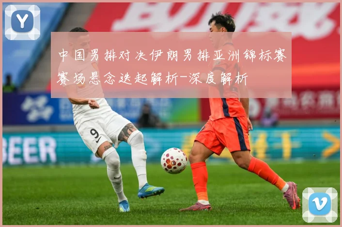 中国男排对决伊朗男排亚洲锦标赛赛场悬念迭起解析-深度解析