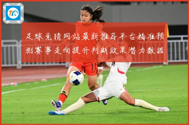 足球竞猜网站最新推荐平台精准预测赛事走向提升判断效果潜力数据研判-深度解析