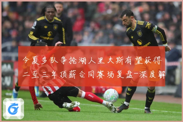今夏多队争抢湖人里夫斯有望获得二至三年顶薪合同赛场复盘-深度解析