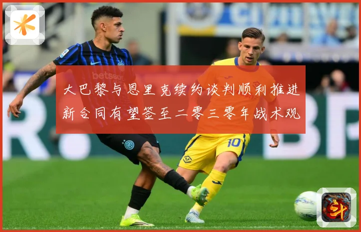 大巴黎与恩里克续约谈判顺利推进新合同有望签至二零三零年战术观察-深度解析