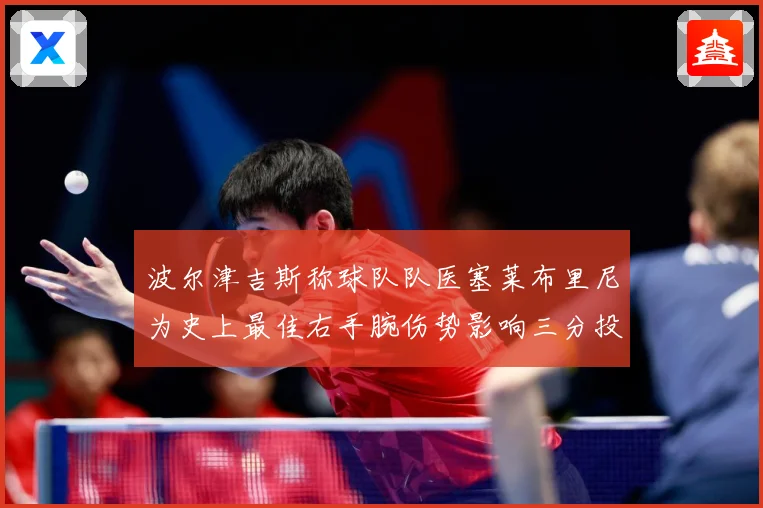 波尔津吉斯称球队队医塞莱布里尼为史上最佳右手腕伤势影响三分投成长观察-深度解析