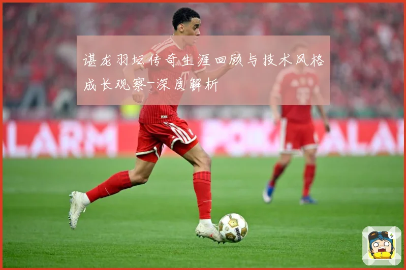 谌龙羽坛传奇生涯回顾与技术风格成长观察-深度解析