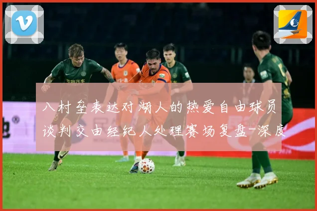 八村垒表达对湖人的热爱自由球员谈判交由经纪人处理赛场复盘-深度解析